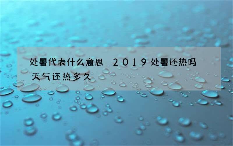 处暑代表什么意思 2019处暑还热吗 天气还热多久